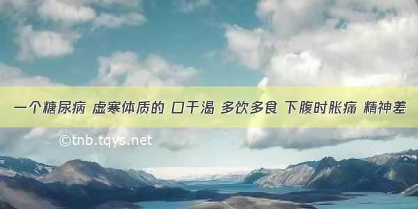 一个糖尿病 虚寒体质的 口干渴 多饮多食 下腹时胀痛 精神差