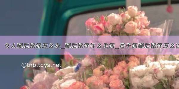 ​女人脚后跟痛怎么办_脚后跟疼什么毛病_月子病脚后跟疼怎么治