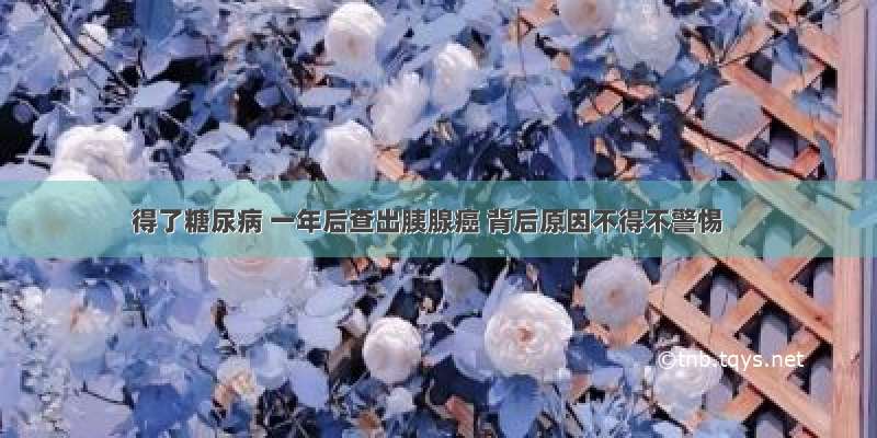 得了糖尿病 一年后查出胰腺癌 背后原因不得不警惕