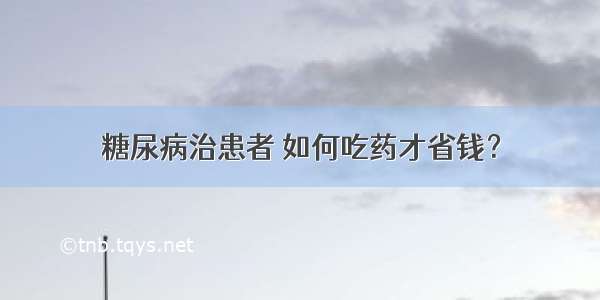 糖尿病治患者 如何吃药才省钱？