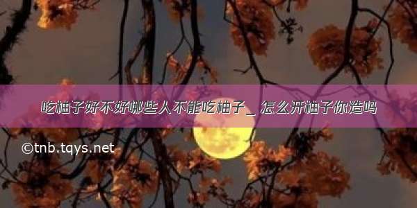 吃柚子好不好哪些人不能吃柚子_ 怎么开柚子你造吗