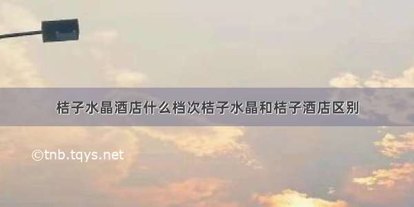 桔子水晶酒店什么档次桔子水晶和桔子酒店区别