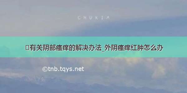 ​有关阴部瘙痒的解决办法_外阴瘙痒红肿怎么办