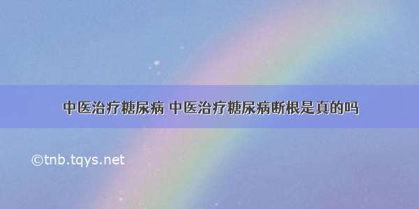 中医治疗糖尿病 中医治疗糖尿病断根是真的吗