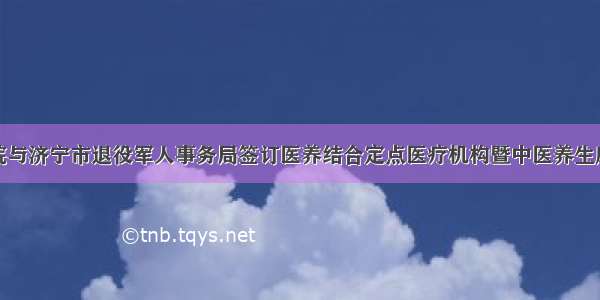 济宁市中医院与济宁市退役军人事务局签订医养结合定点医疗机构暨中医养生康复保健基地