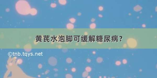 黄芪水泡脚可缓解糖尿病？