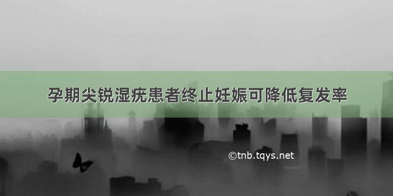 孕期尖锐湿疣患者终止妊娠可降低复发率