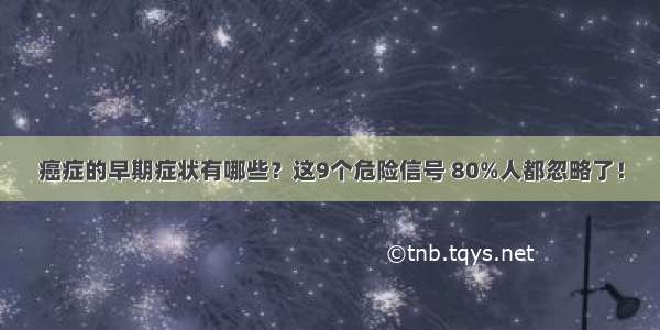 癌症的早期症状有哪些？这9个危险信号 80%人都忽略了！