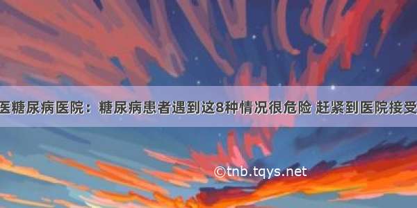 贵州百灵中医糖尿病医院：糖尿病患者遇到这8种情况很危险 赶紧到医院接受正规的治疗！