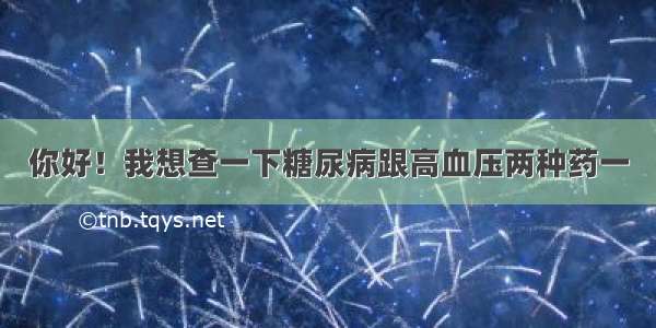 你好！我想查一下糖尿病跟高血压两种药一