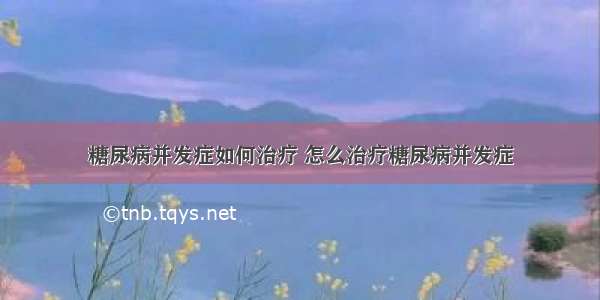 糖尿病并发症如何治疗 怎么治疗糖尿病并发症