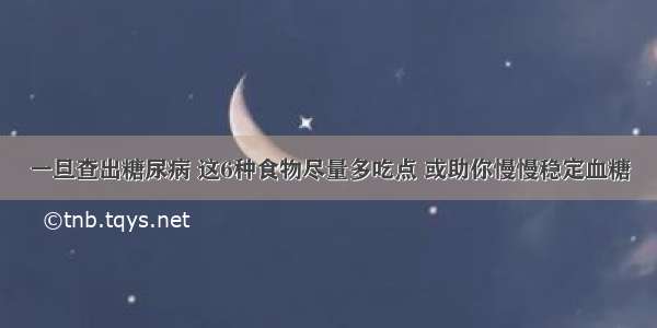 一旦查出糖尿病 这6种食物尽量多吃点 或助你慢慢稳定血糖