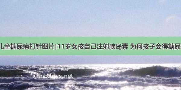 [儿童糖尿病打针图片]11岁女孩自己注射胰岛素 为何孩子会得糖尿病