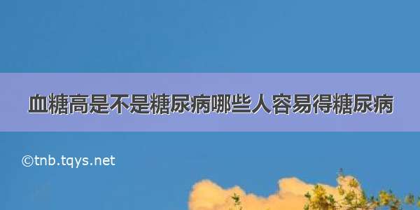 血糖高是不是糖尿病哪些人容易得糖尿病