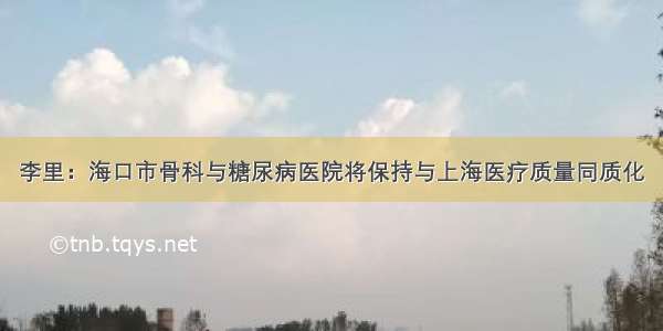 李里：海口市骨科与糖尿病医院将保持与上海医疗质量同质化
