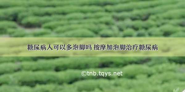 糖尿病人可以多泡脚吗 按摩加泡脚治疗糖尿病