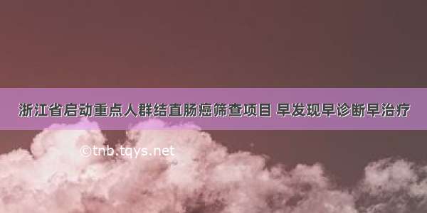 浙江省启动重点人群结直肠癌筛查项目 早发现早诊断早治疗