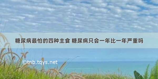 糖尿病最怕的四种主食 糖尿病只会一年比一年严重吗