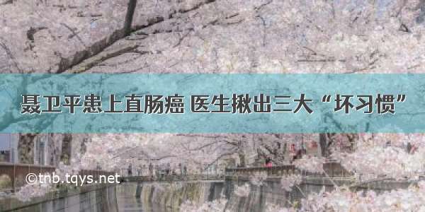 聂卫平患上直肠癌 医生揪出三大“坏习惯”