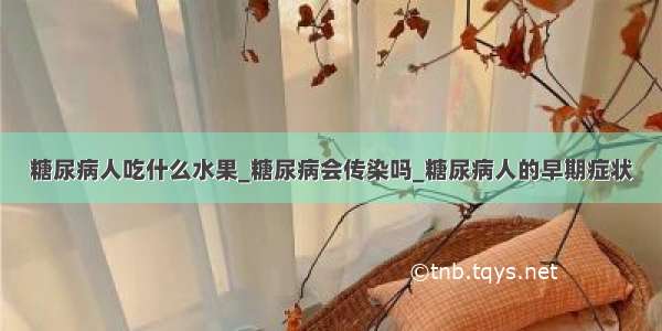 糖尿病人吃什么水果_糖尿病会传染吗_糖尿病人的早期症状