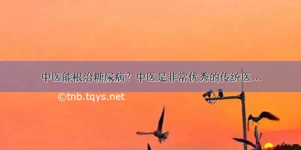 中医能根治糖尿病？中医是非常优秀的传统医...