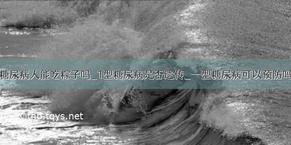 糖尿病人能吃粽子吗_1型糖尿病是否遗传_一型糖尿病可以预防吗