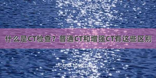 什么是CT检查？普通CT和增强CT有这些区别