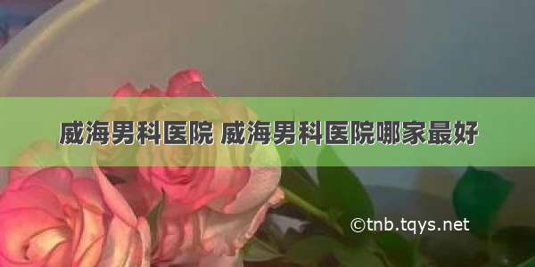 威海男科医院 威海男科医院哪家最好