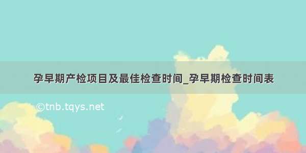 孕早期产检项目及最佳检查时间_孕早期检查时间表