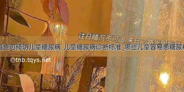 海鱼可预防儿童糖尿病_儿童糖尿病诊断标准_哪些儿童容易患糖尿病