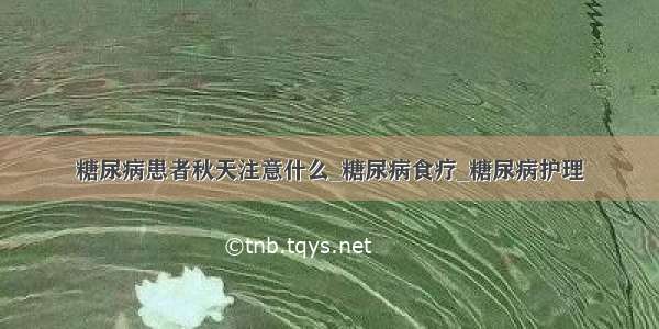 糖尿病患者秋天注意什么_糖尿病食疗_糖尿病护理