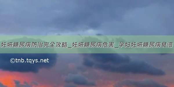 妊娠糖尿病防治完全攻略_妊娠糖尿病危害_孕妇妊娠糖尿病食谱