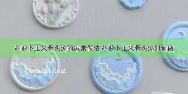 胡萝卜玉米骨头汤的家常做法 胡萝卜玉米骨头汤如何做