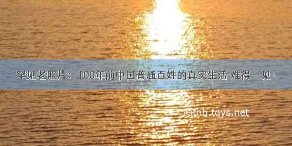 罕见老照片：100年前中国普通百姓的真实生活 难得一见！