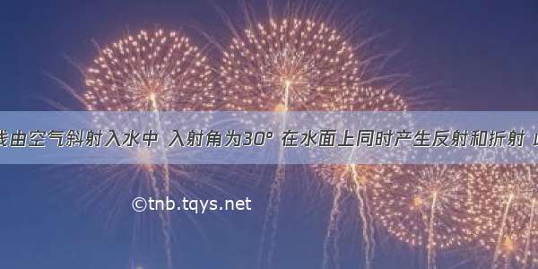 单选题一光线由空气斜射入水中 入射角为30° 在水面上同时产生反射和折射 此时折射光线