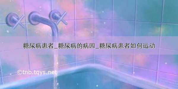 糖尿病患者_糖尿病的病因_糖尿病患者如何运动