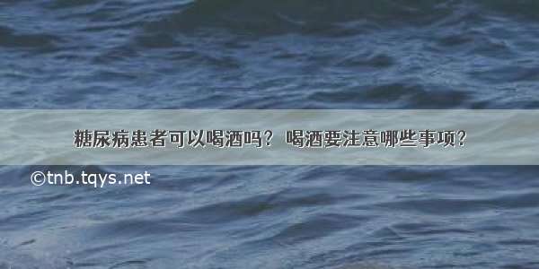 糖尿病患者可以喝酒吗？ 喝酒要注意哪些事项？