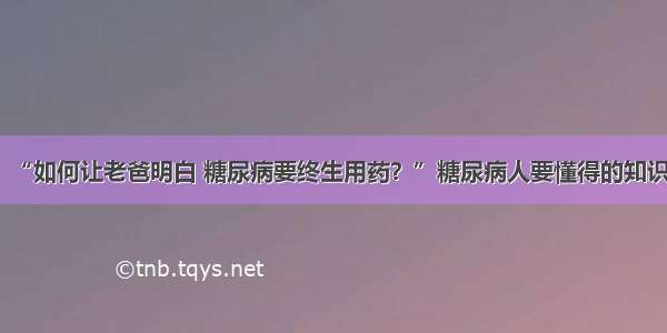 “如何让老爸明白 糖尿病要终生用药？”糖尿病人要懂得的知识