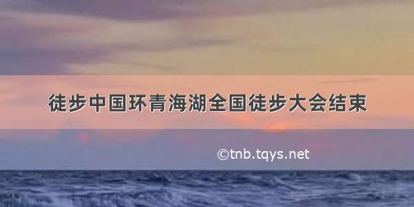 徒步中国环青海湖全国徒步大会结束