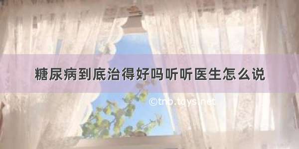 糖尿病到底治得好吗听听医生怎么说