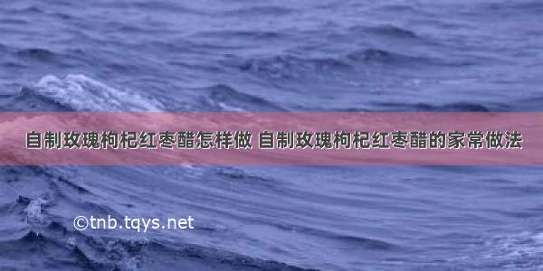 自制玫瑰枸杞红枣醋怎样做 自制玫瑰枸杞红枣醋的家常做法