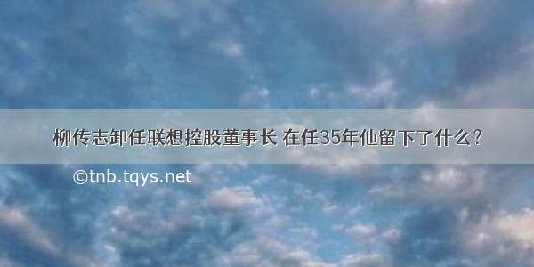 柳传志卸任联想控股董事长 在任35年他留下了什么？