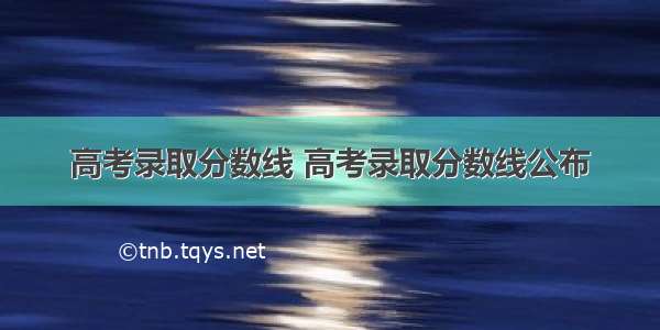 高考录取分数线 高考录取分数线公布