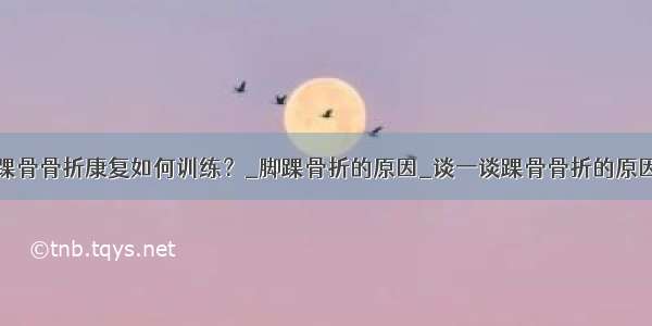 踝骨骨折康复如何训练？_脚踝骨折的原因_谈一谈踝骨骨折的原因