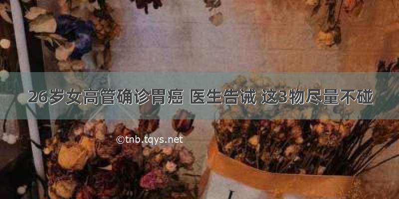 26岁女高管确诊胃癌 医生告诫 这3物尽量不碰