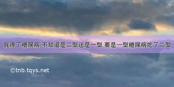 我得了糖尿病 不知道是二型还是一型 要是一型糖尿病吃了二型