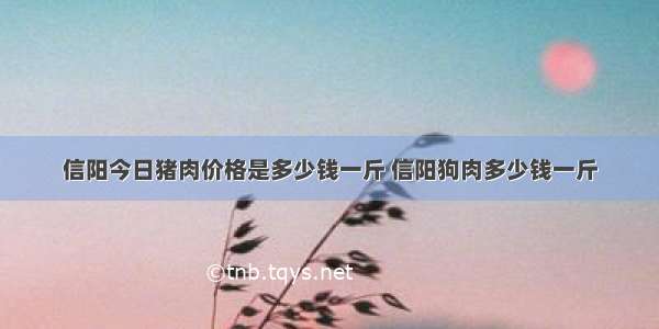 信阳今日猪肉价格是多少钱一斤 信阳狗肉多少钱一斤