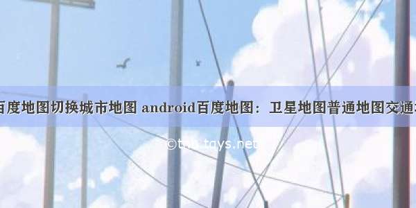 android 百度地图切换城市地图 android百度地图：卫星地图普通地图交通地图切换...