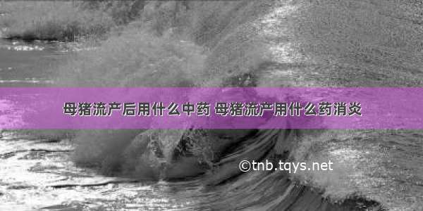 母猪流产后用什么中药 母猪流产用什么药消炎