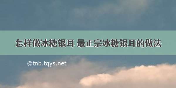 怎样做冰糖银耳 最正宗冰糖银耳的做法